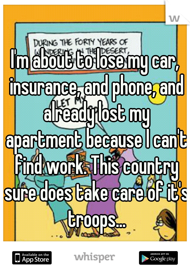 I'm about to lose my car, insurance, and phone, and already lost my apartment because I can't find work. This country sure does take care of it's troops...