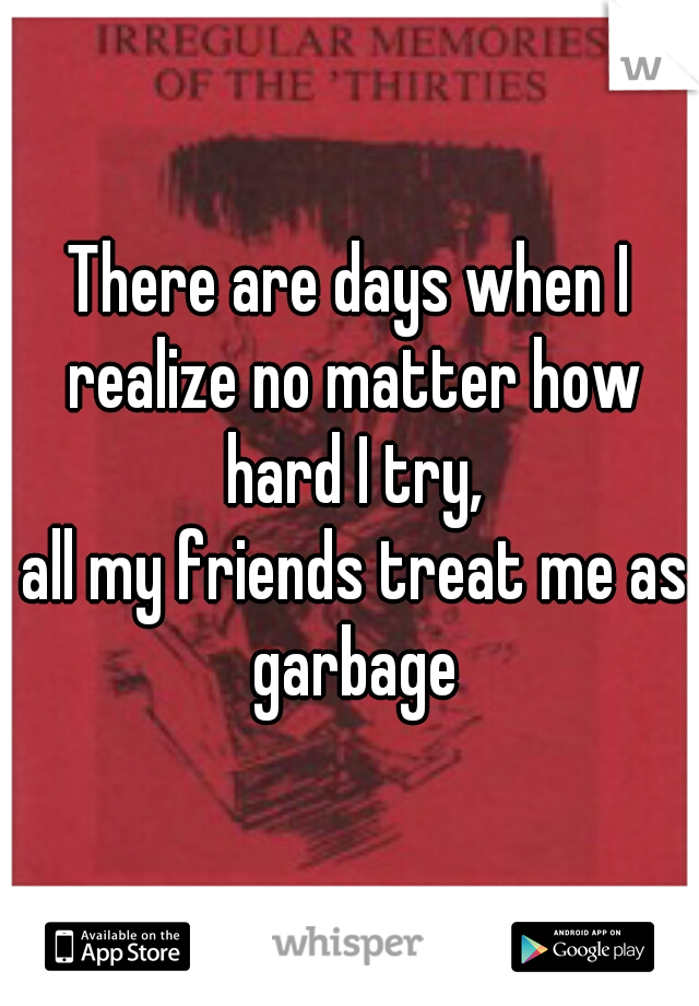 There are days when I realize no matter how hard I try,

 all my friends treat me as garbage