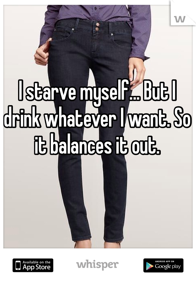 I starve myself... But I drink whatever I want. So it balances it out. 