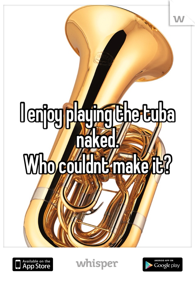 I enjoy playing the tuba naked. 
Who couldnt make it?