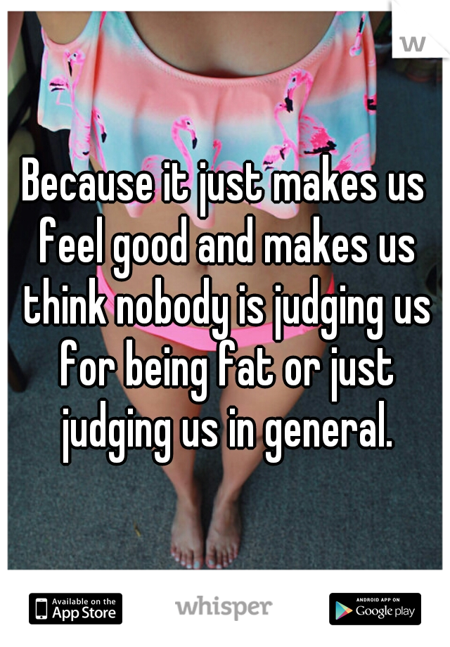 Because it just makes us feel good and makes us think nobody is judging us for being fat or just judging us in general.