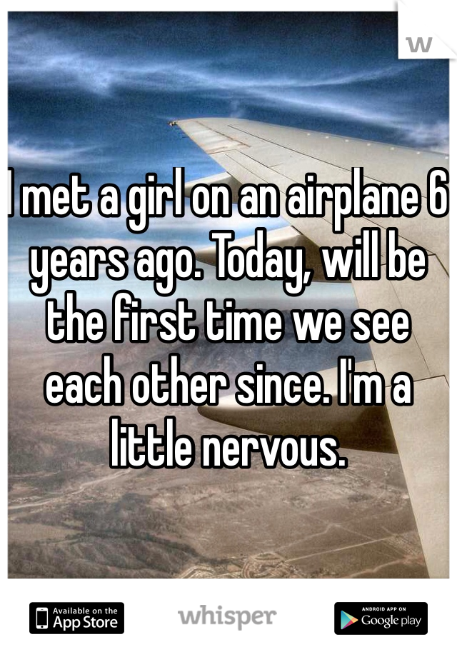 I met a girl on an airplane 6 years ago. Today, will be the first time we see each other since. I'm a little nervous.