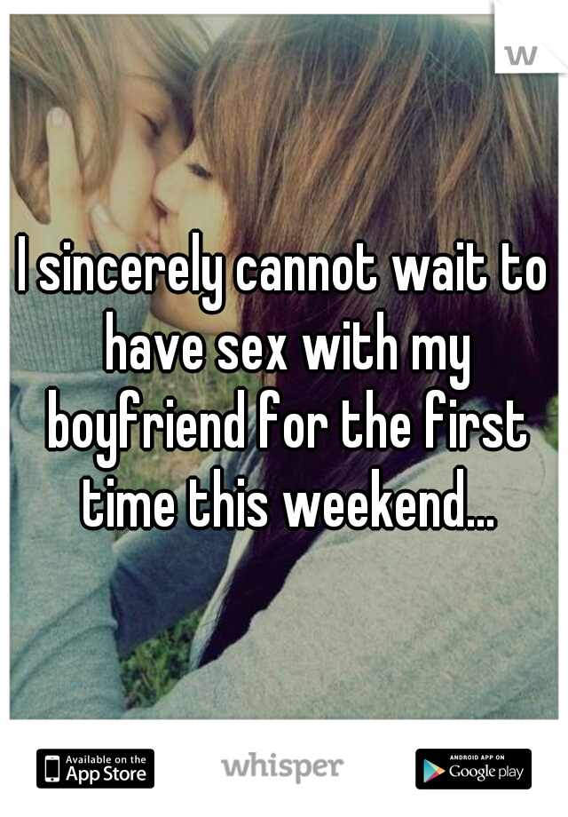 I sincerely cannot wait to have sex with my boyfriend for the first time this weekend...