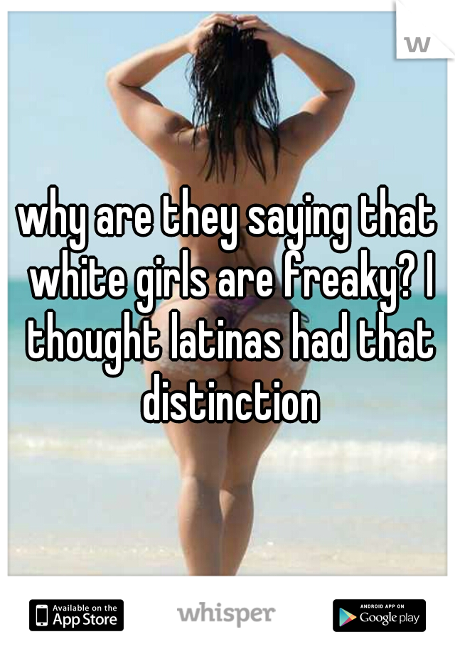 why are they saying that white girls are freaky? I thought latinas had that distinction