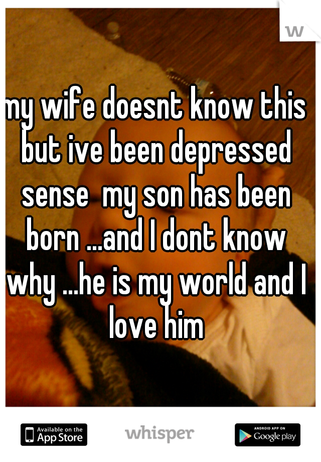 my wife doesnt know this but ive been depressed sense  my son has been born ...and I dont know why ...he is my world and I love him