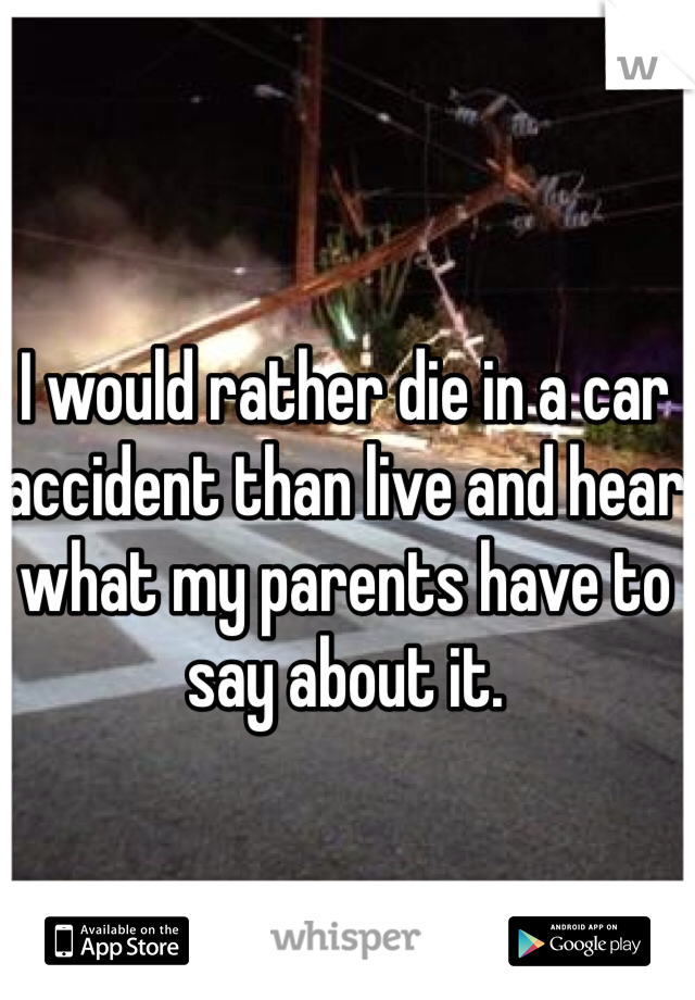 I would rather die in a car accident than live and hear what my parents have to say about it.