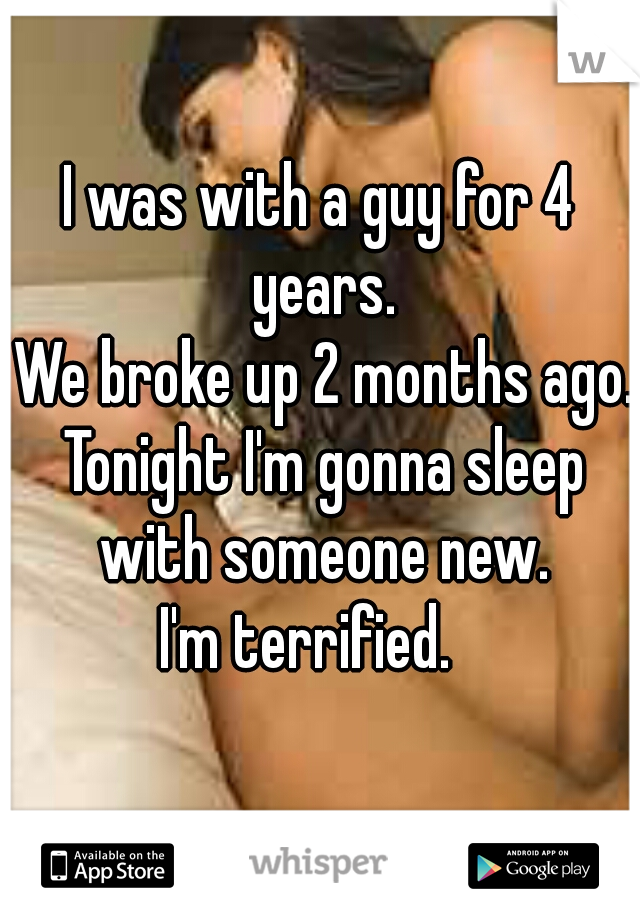 I was with a guy for 4 years.

 We broke up 2 months ago.

 Tonight I'm gonna sleep with someone new.


 I'm terrified.   