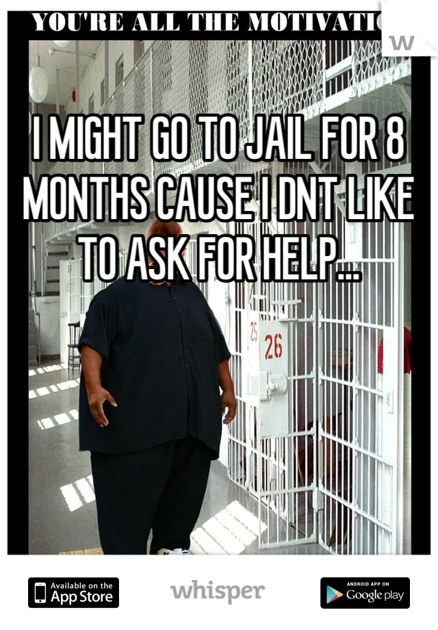 I MIGHT GO TO JAIL FOR 8 MONTHS CAUSE I DNT LIKE TO ASK FOR HELP...