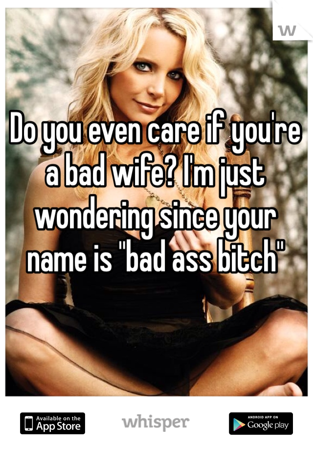 Do you even care if you're a bad wife? I'm just wondering since your name is "bad ass bitch"