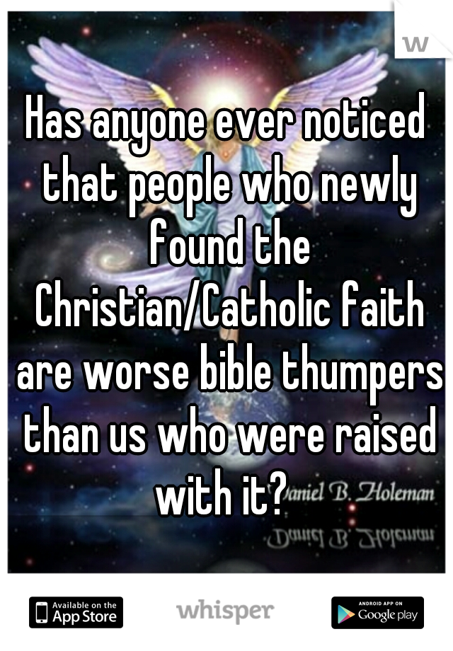 Has anyone ever noticed that people who newly found the Christian/Catholic faith are worse bible thumpers than us who were raised with it?  
