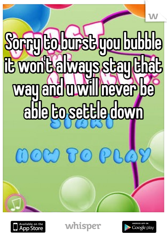 Sorry to burst you bubble it won't always stay that way and u will never be able to settle down 