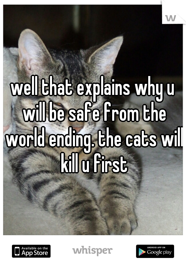well that explains why u will be safe from the world ending. the cats will kill u first