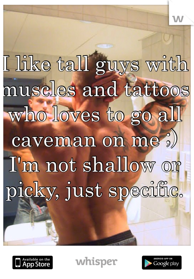 I like tall guys with muscles and tattoos who loves to go all caveman on me ;)
I'm not shallow or picky, just specific.