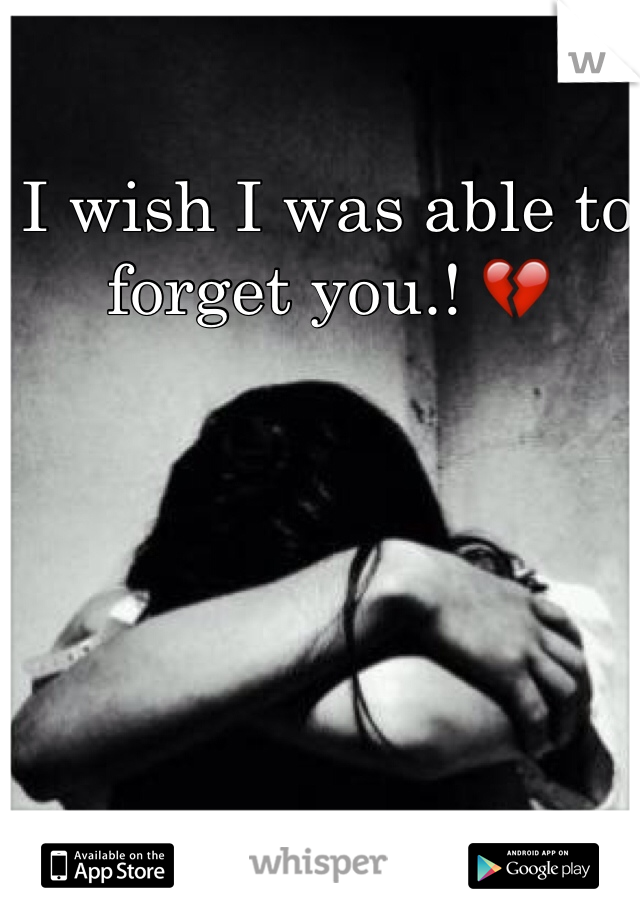 I wish I was able to forget you.! 💔