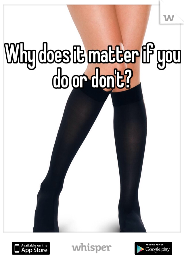 Why does it matter if you do or don't?