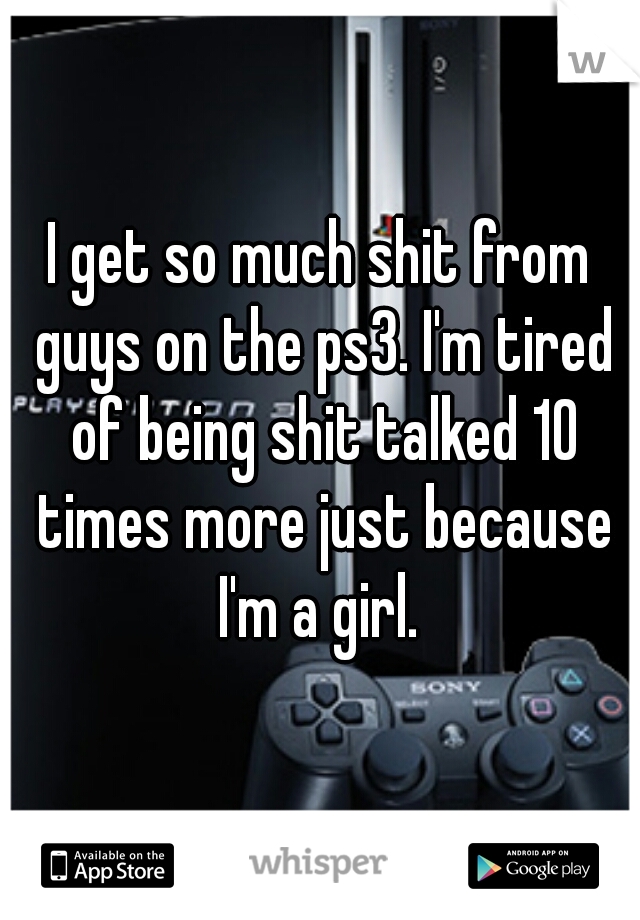 I get so much shit from guys on the ps3. I'm tired of being shit talked 10 times more just because I'm a girl. 