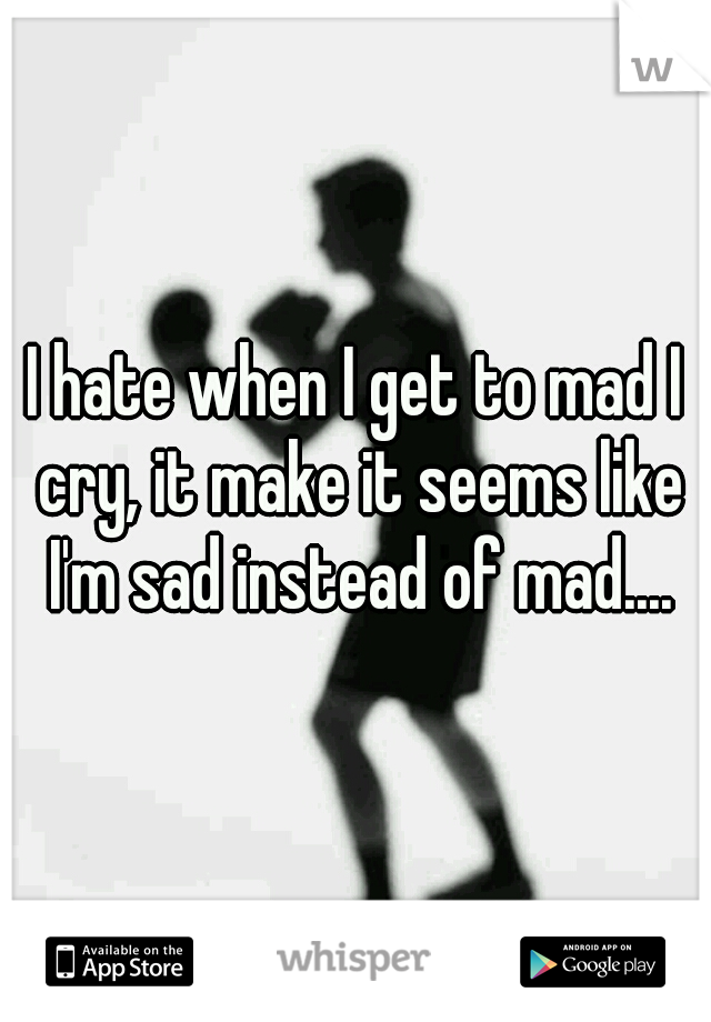 I hate when I get to mad I cry, it make it seems like I'm sad instead of mad....