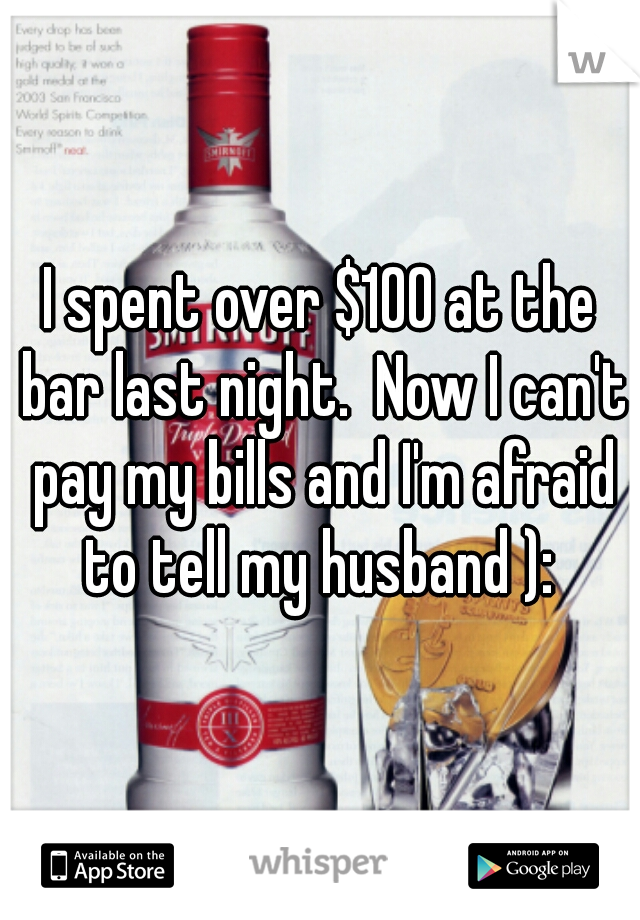 I spent over $100 at the bar last night.  Now I can't pay my bills and I'm afraid to tell my husband ): 