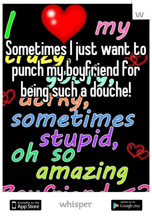 Sometimes I just want to punch my boyfriend for being such a douche!