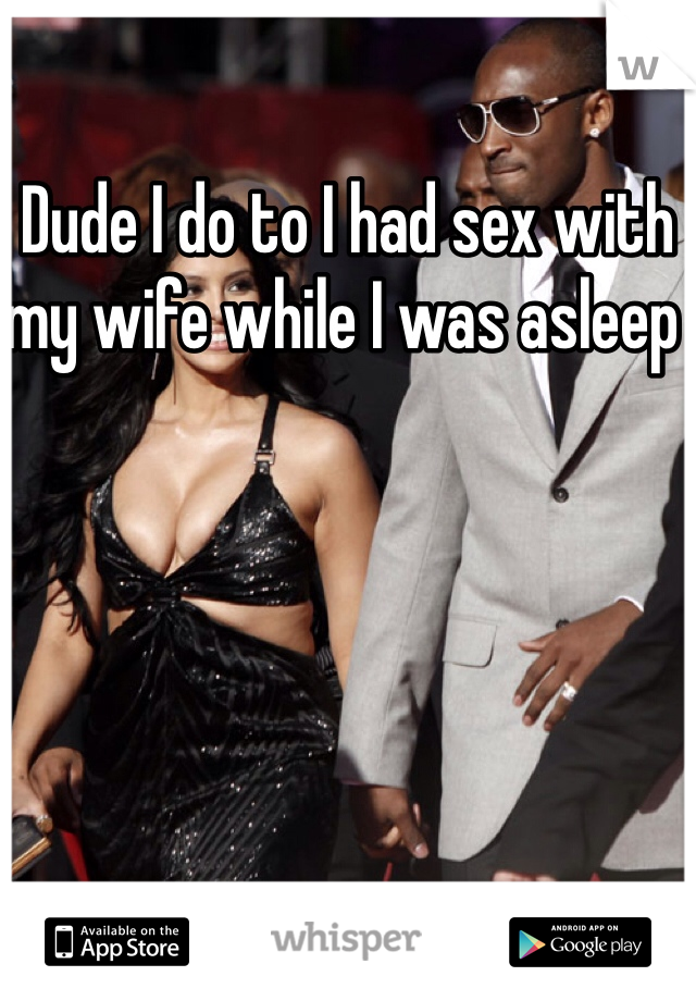 Dude I do to I had sex with my wife while I was asleep 