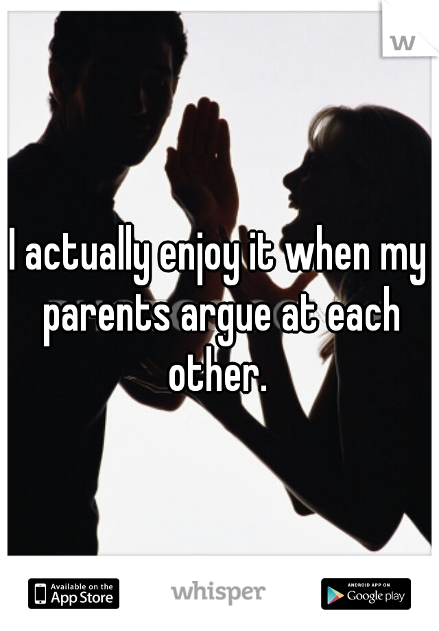 I actually enjoy it when my parents argue at each other. 