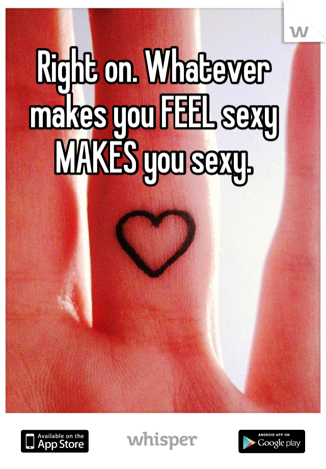 Right on. Whatever makes you FEEL sexy MAKES you sexy.
