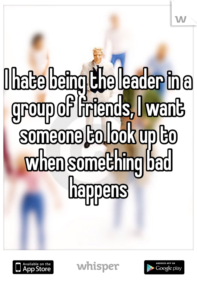 I hate being the leader in a group of friends, I want someone to look up to when something bad happens