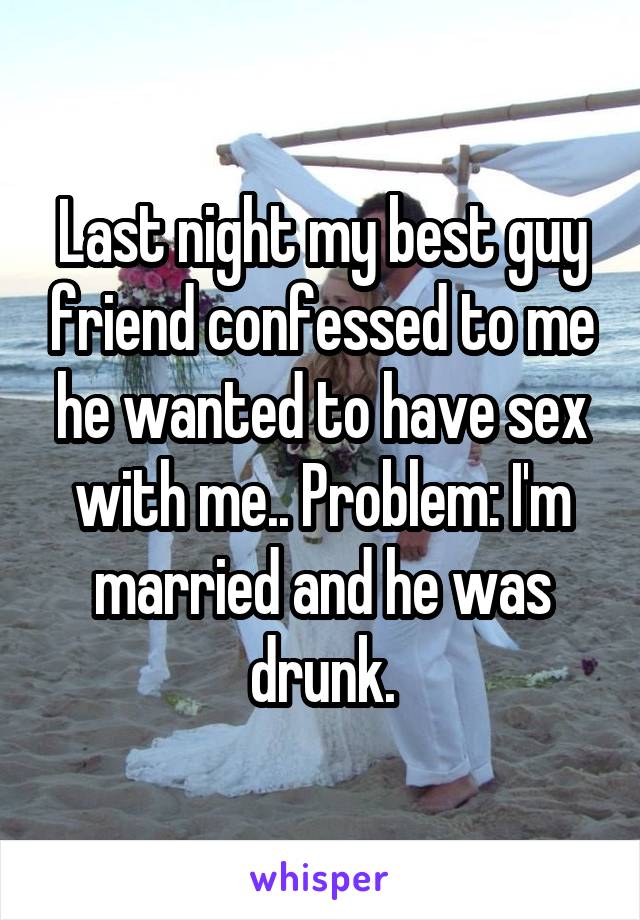 Last night my best guy friend confessed to me he wanted to have sex with me.. Problem: I'm married and he was drunk.