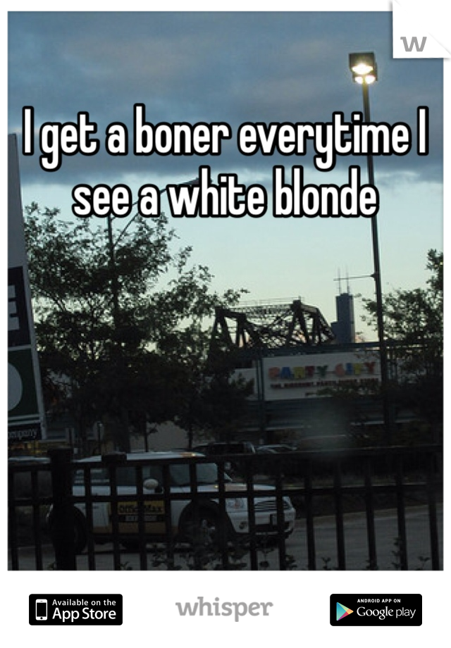I get a boner everytime I see a white blonde