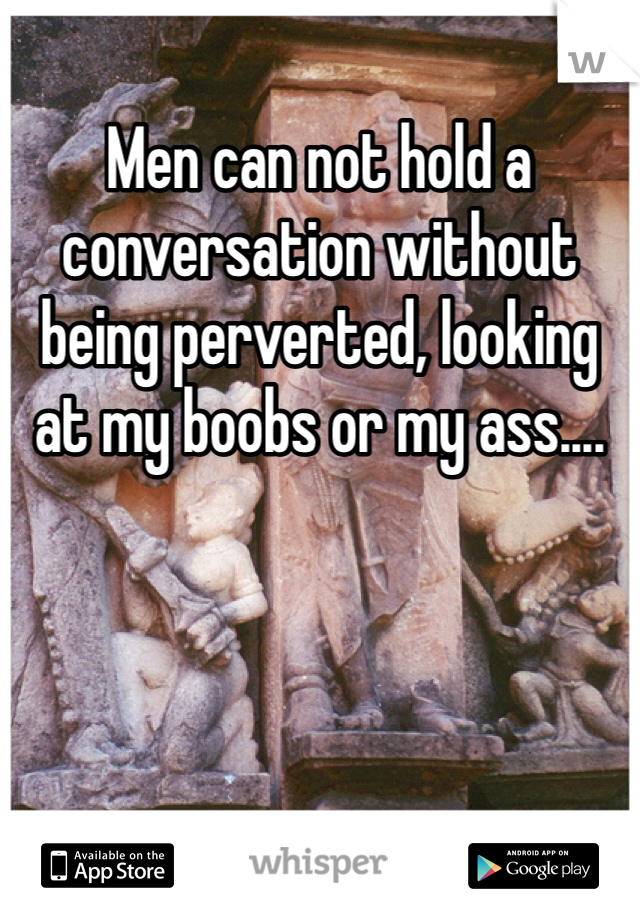 Men can not hold a conversation without being perverted, looking at my boobs or my ass....