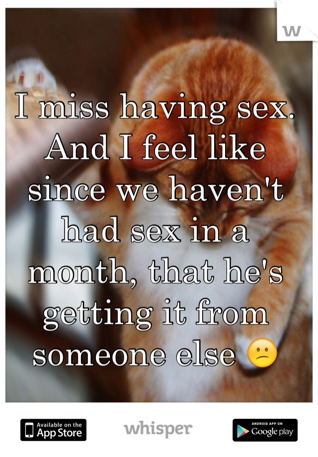 I miss having sex. And I feel like since we haven't had sex in a month, that he's getting it from someone else 😕