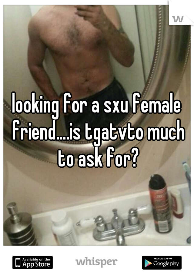looking for a sxu female friend....is tgatvto much to ask for?