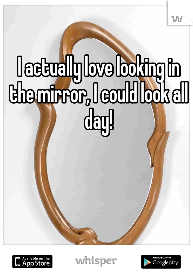 I actually love looking in the mirror, I could look all day!