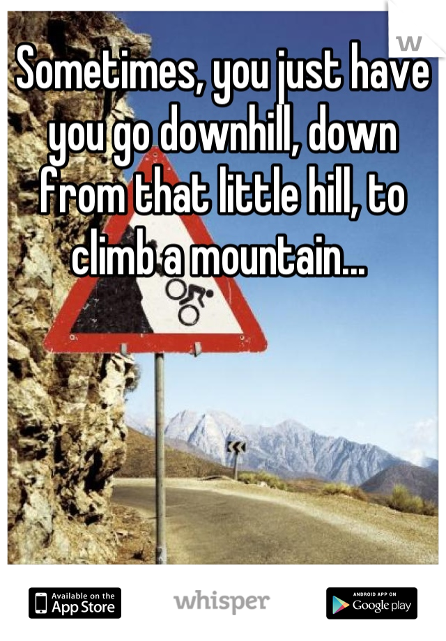 Sometimes, you just have you go downhill, down from that little hill, to climb a mountain... 