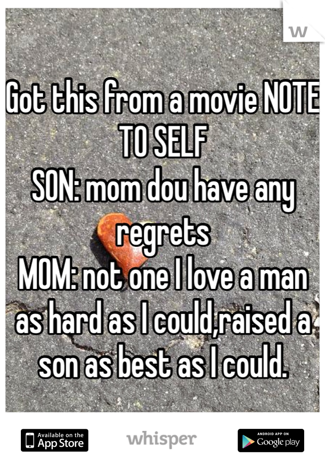 Got this from a movie NOTE TO SELF 
SON: mom dou have any regrets 
MOM: not one I love a man as hard as I could,raised a son as best as I could. 