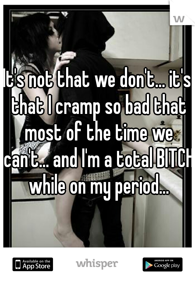 It's not that we don't... it's that I cramp so bad that most of the time we can't... and I'm a total BITCH while on my period...