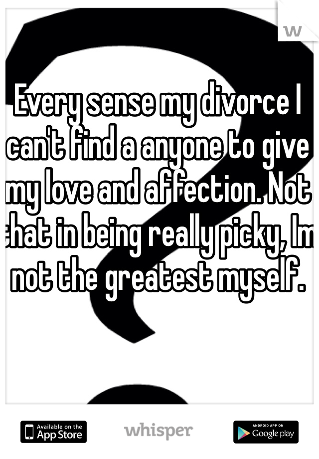 Every sense my divorce I can't find a anyone to give my love and affection. Not that in being really picky, Im not the greatest myself. 