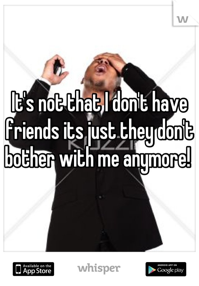 It's not that I don't have friends its just they don't bother with me anymore! 