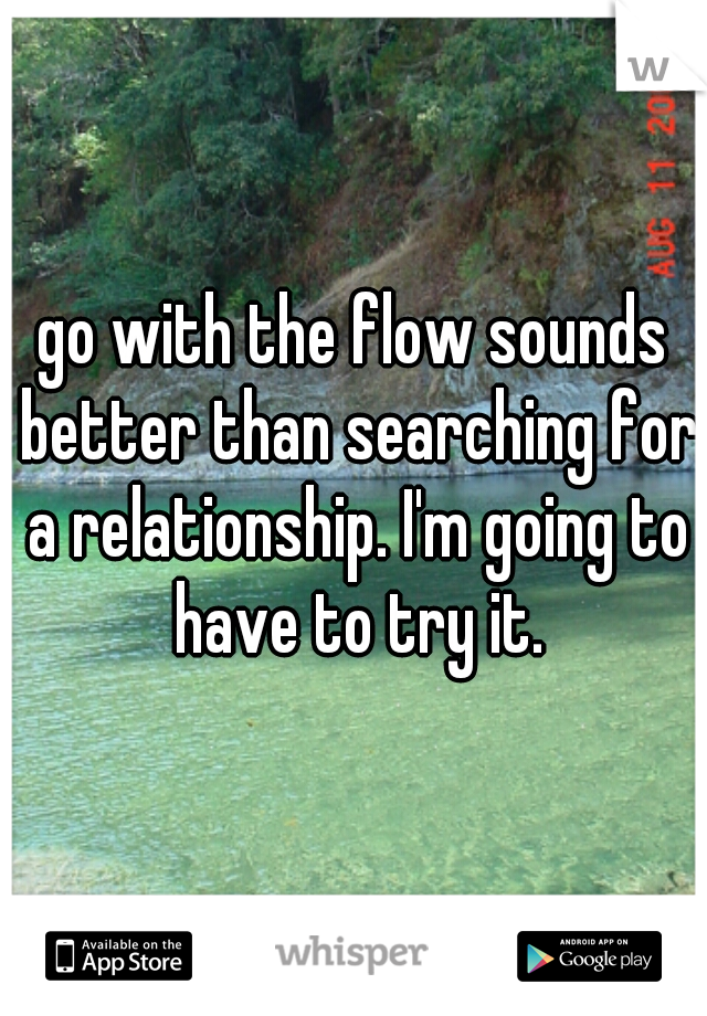 go with the flow sounds better than searching for a relationship. I'm going to have to try it.