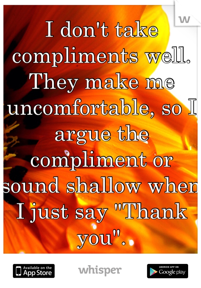 I don't take compliments well. They make me uncomfortable, so I argue the compliment or sound shallow when I just say "Thank you". 
