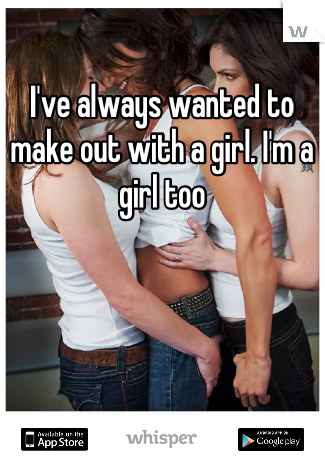 I've always wanted to make out with a girl. I'm a girl too