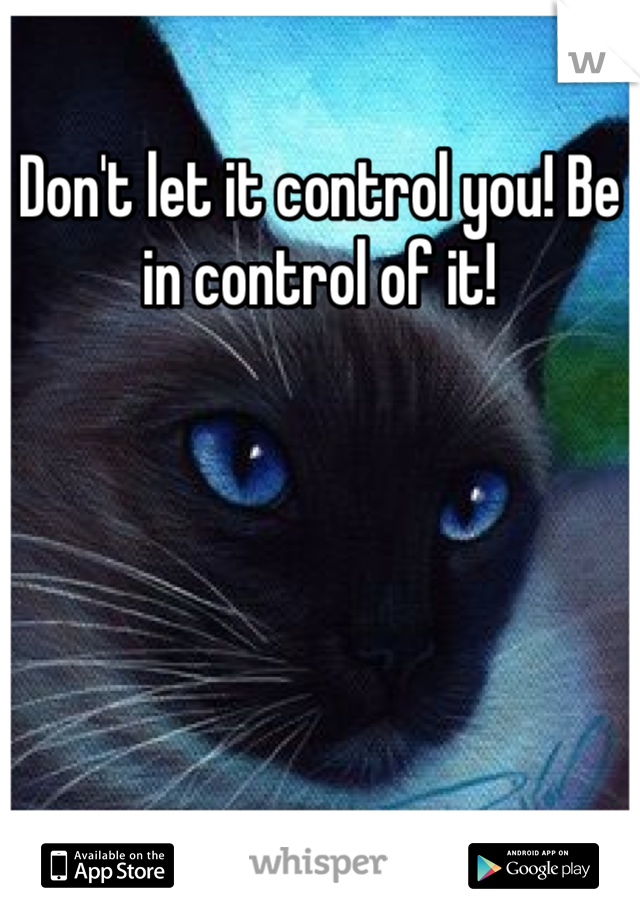 Don't let it control you! Be in control of it!