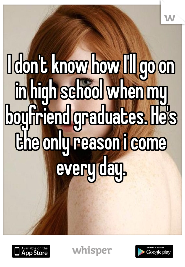 I don't know how I'll go on in high school when my boyfriend graduates. He's the only reason i come every day. 