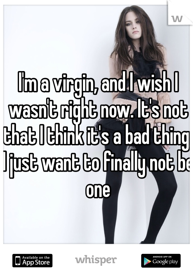 I'm a virgin, and I wish I wasn't right now. It's not that I think it's a bad thing, I just want to finally not be one 