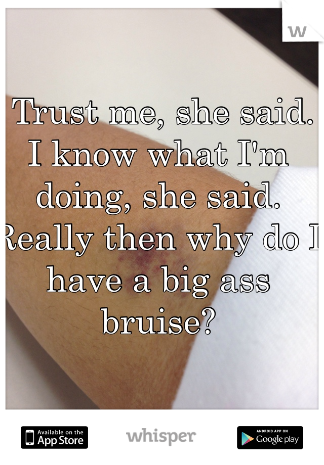  Trust me, she said. I know what I'm doing, she said.
Really then why do I have a big ass bruise?