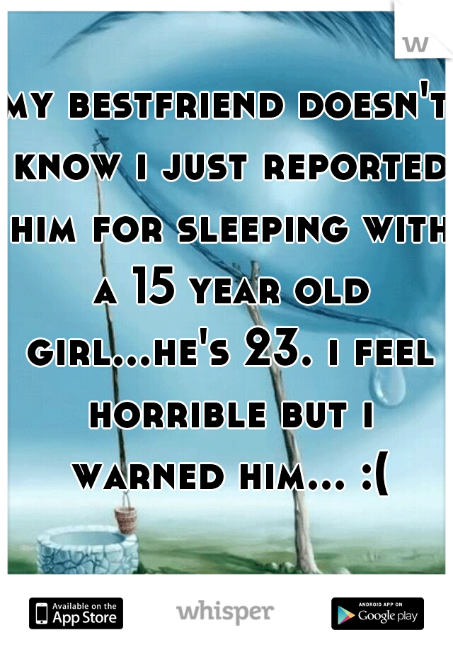 my bestfriend doesn't know i just reported him for sleeping with a 15 year old girl...he's 23. i feel horrible but i warned him... :(