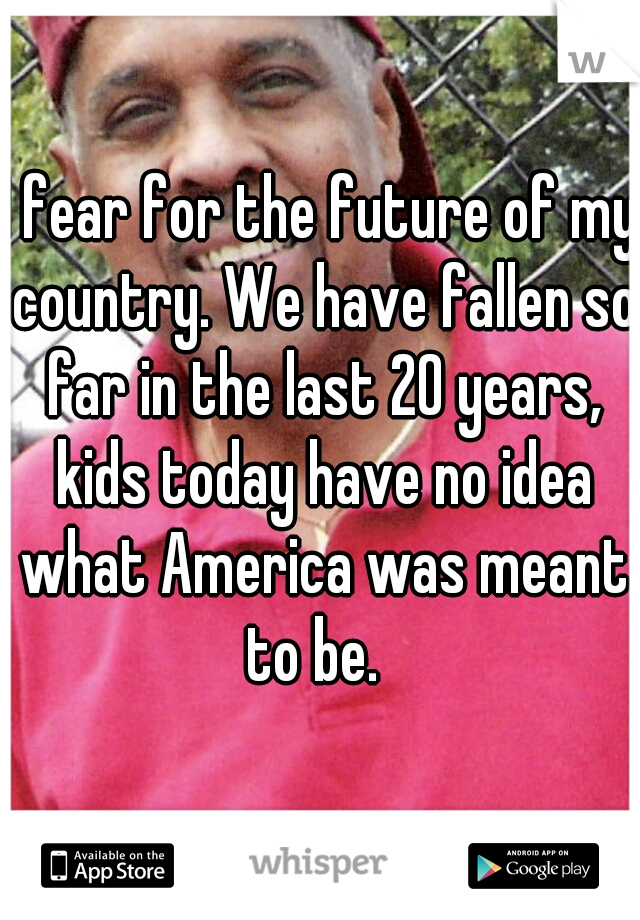 I fear for the future of my country. We have fallen so far in the last 20 years, kids today have no idea what America was meant to be.  