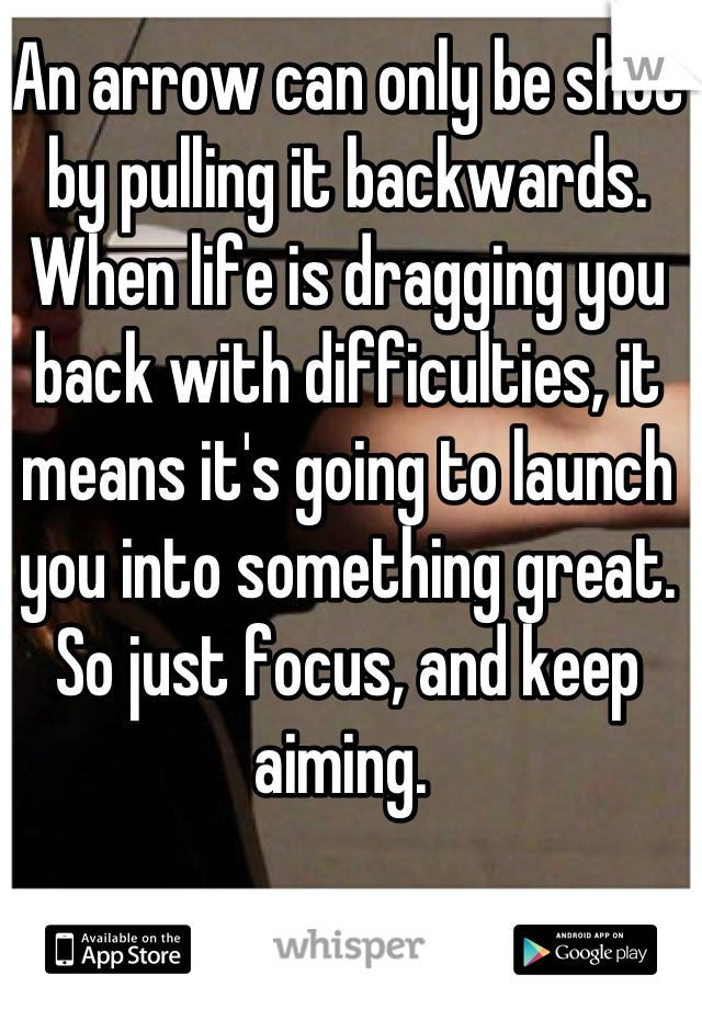 An arrow can only be shot by pulling it backwards. When life is dragging you back with difficulties, it means it's going to launch you into something great. So just focus, and keep aiming. 