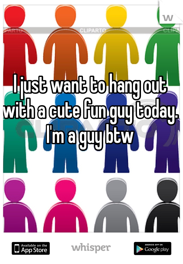 I just want to hang out with a cute fun guy today. I'm a guy btw 
