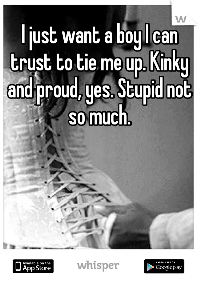 I just want a boy I can trust to tie me up. Kinky and proud, yes. Stupid not so much.